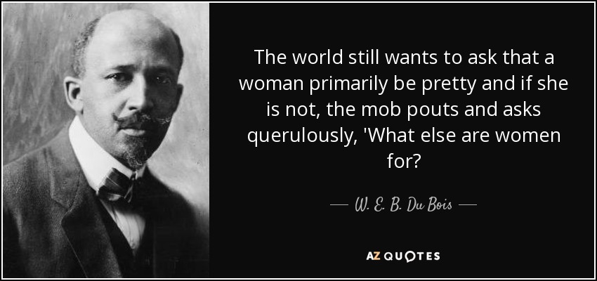 The world still wants to ask that a woman primarily be pretty and if she is not, the mob pouts and asks querulously, 'What else are women for? - W. E. B. Du Bois