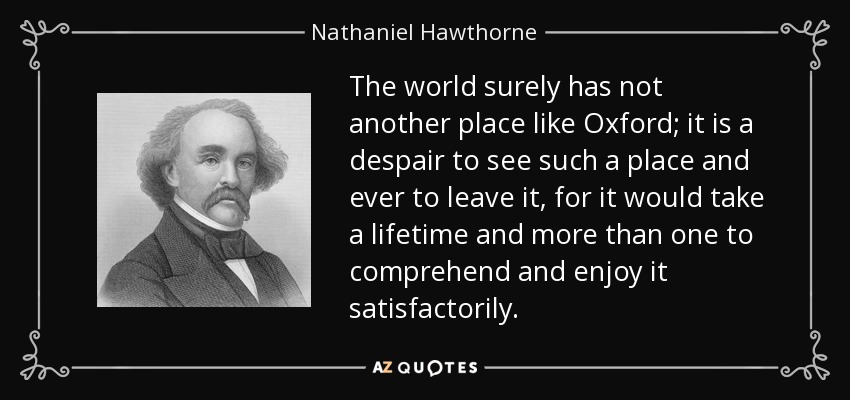 The world surely has not another place like Oxford; it is a despair to see such a place and ever to leave it, for it would take a lifetime and more than one to comprehend and enjoy it satisfactorily. - Nathaniel Hawthorne