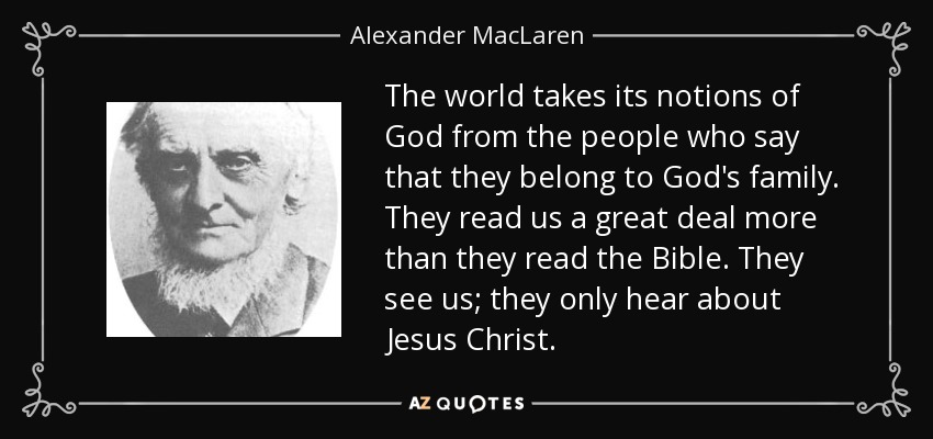 The world takes its notions of God from the people who say that they belong to God's family. They read us a great deal more than they read the Bible. They see us; they only hear about Jesus Christ. - Alexander MacLaren