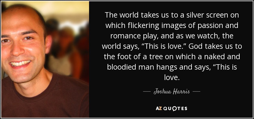 The world takes us to a silver screen on which flickering images of passion and romance play, and as we watch, the world says, “This is love.” God takes us to the foot of a tree on which a naked and bloodied man hangs and says, “This is love. - Joshua Harris The world takes us to a silver screen on which flickering images of passion and romance play, and as we watch, the world says, “This is love.” God takes us to the foot of a tree on which a naked and bloodied man hangs and says, “This is love. - Joshua Harris