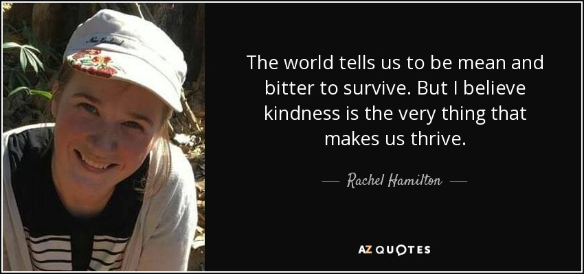 The world tells us to be mean and bitter to survive. But I believe kindness is the very thing that makes us thrive. - Rachel Hamilton