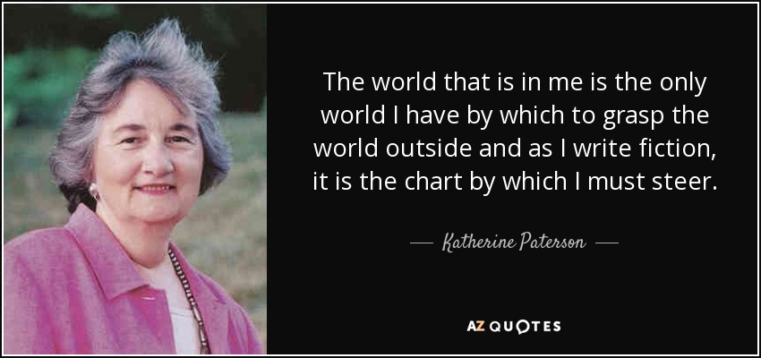 The world that is in me is the only world I have by which to grasp the world outside and as I write fiction, it is the chart by which I must steer. - Katherine Paterson