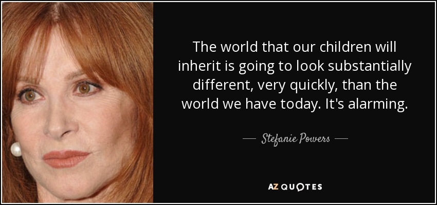 The world that our children will inherit is going to look substantially different, very quickly, than the world we have today. It's alarming. - Stefanie Powers