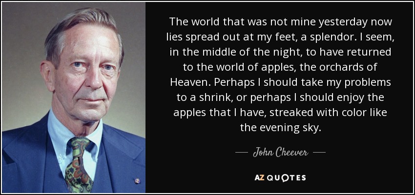 The world that was not mine yesterday now lies spread out at my feet, a splendor. I seem, in the middle of the night, to have returned to the world of apples, the orchards of Heaven. Perhaps I should take my problems to a shrink, or perhaps I should enjoy the apples that I have, streaked with color like the evening sky. - John Cheever