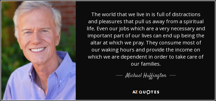 The world that we live in is full of distractions and pleasures that pull us away from a spiritual life. Even our jobs which are a very necessary and important part of our lives can end up being the altar at which we pray. They consume most of our waking hours and provide the income on which we are dependent in order to take care of our families. - Michael Huffington