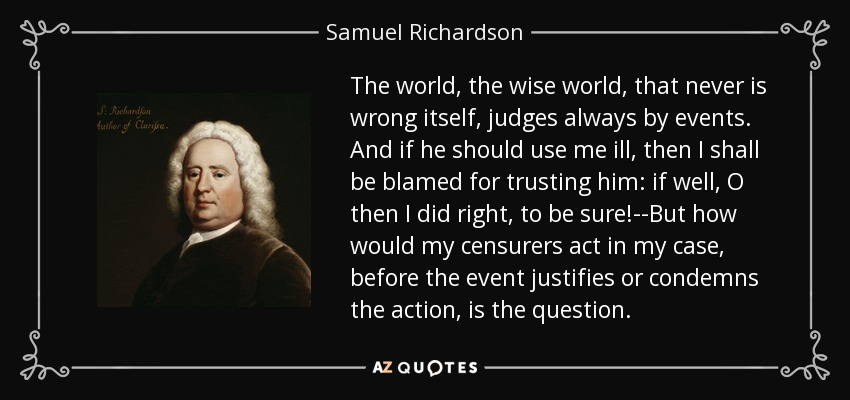 The world, the wise world, that never is wrong itself, judges always by events. And if he should use me ill, then I shall be blamed for trusting him: if well, O then I did right, to be sure!--But how would my censurers act in my case, before the event justifies or condemns the action, is the question. - Samuel Richardson