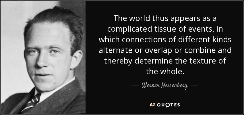 The world thus appears as a complicated tissue of events, in which connections of different kinds alternate or overlap or combine and thereby determine the texture of the whole. - Werner Heisenberg