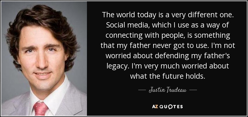 The world today is a very different one. Social media, which I use as a way of connecting with people, is something that my father never got to use. I'm not worried about defending my father's legacy. I'm very much worried about what the future holds. - Justin Trudeau
