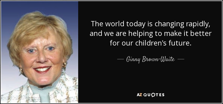 The world today is changing rapidly, and we are helping to make it better for our children's future. - Ginny Brown-Waite