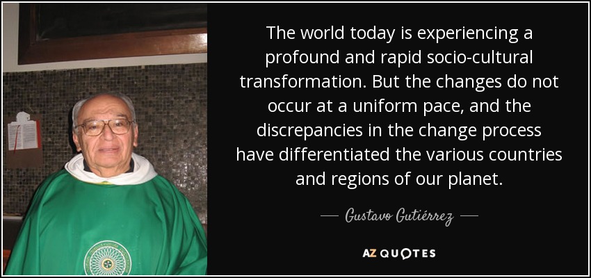 The world today is experiencing a profound and rapid socio-cultural transformation. But the changes do not occur at a uniform pace, and the discrepancies in the change process have differentiated the various countries and regions of our planet. - Gustavo Gutiérrez