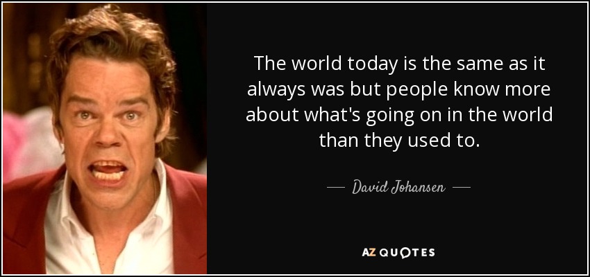 The world today is the same as it always was but people know more about what's going on in the world than they used to. - David Johansen
