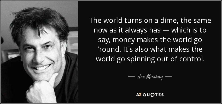 The world turns on a dime, the same now as it always has — which is to say, money makes the world go 'round. It's also what makes the world go spinning out of control. - Joe Murray