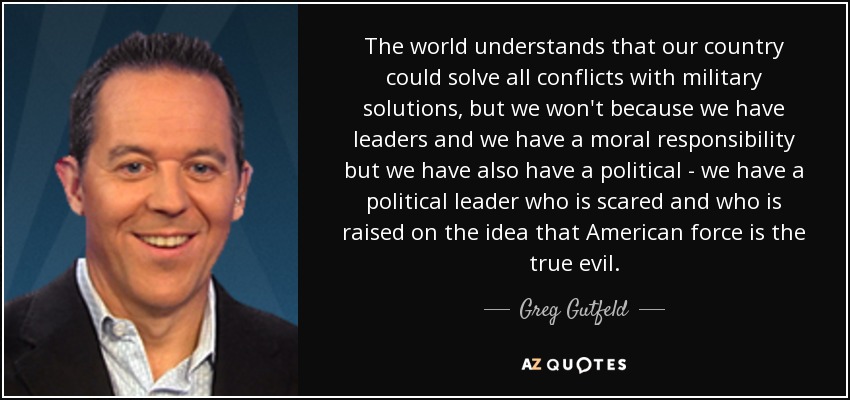 The world understands that our country could solve all conflicts with military solutions, but we won't because we have leaders and we have a moral responsibility but we have also have a political - we have a political leader who is scared and who is raised on the idea that American force is the true evil. - Greg Gutfeld