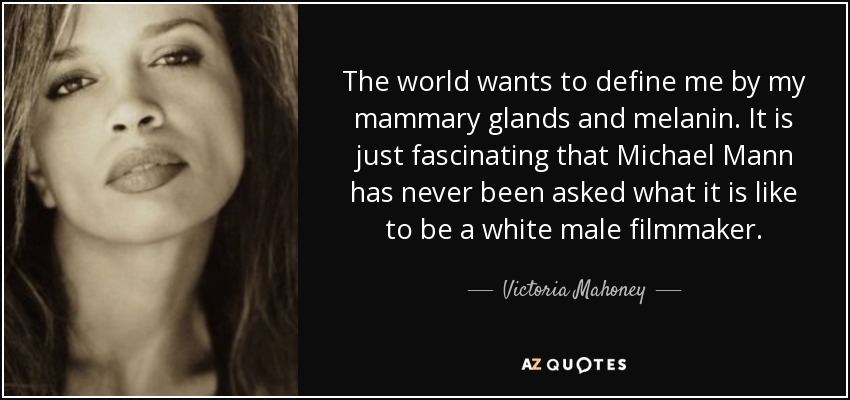 The world wants to define me by my mammary glands and melanin. It is just fascinating that Michael Mann has never been asked what it is like to be a white male filmmaker. - Victoria Mahoney