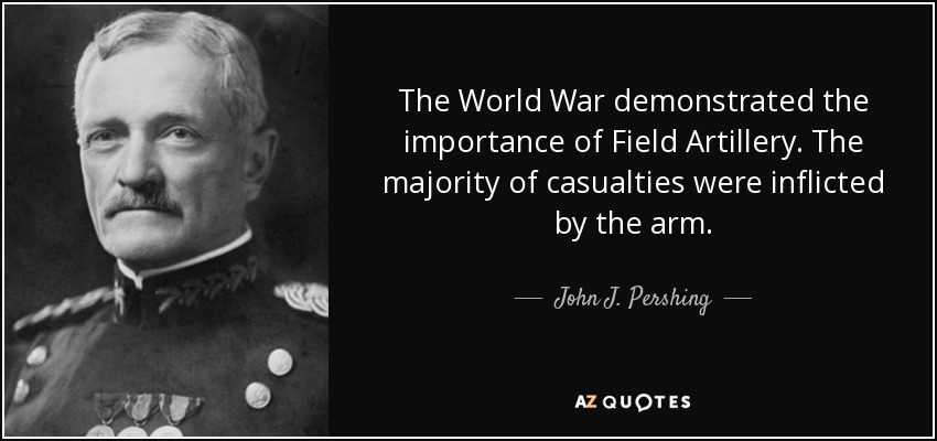 The World War demonstrated the importance of Field Artillery. The majority of casualties were inflicted by the arm. - John J. Pershing