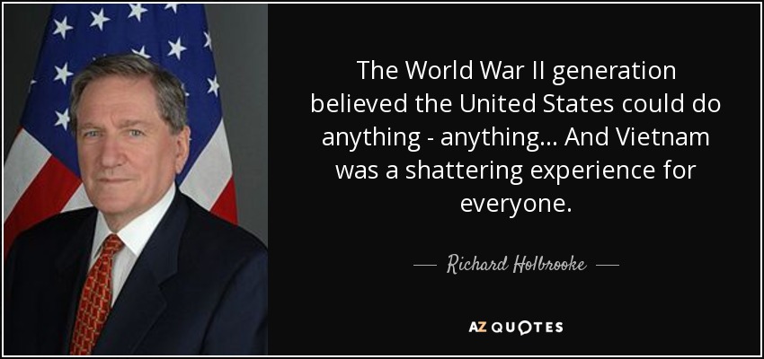The World War II generation believed the United States could do anything - anything... And Vietnam was a shattering experience for everyone. - Richard Holbrooke