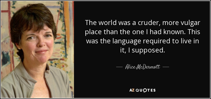 The world was a cruder, more vulgar place than the one I had known. This was the language required to live in it, I supposed. - Alice McDermott