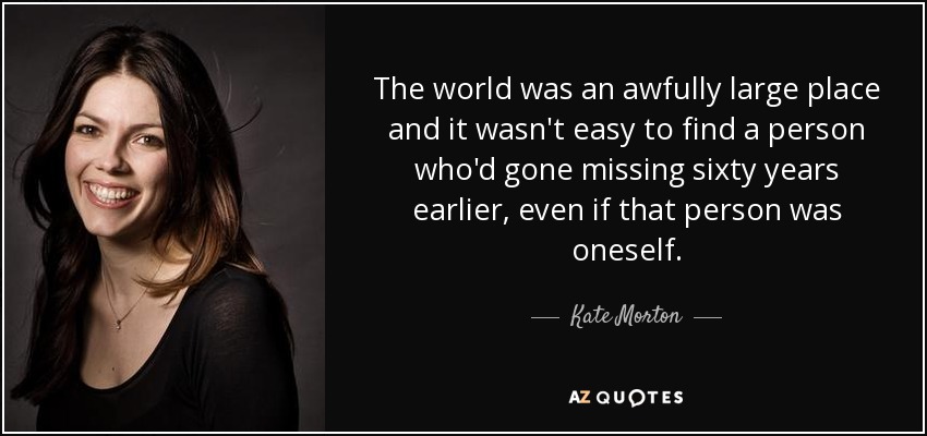 The world was an awfully large place and it wasn't easy to find a person who'd gone missing sixty years earlier, even if that person was oneself. - Kate Morton