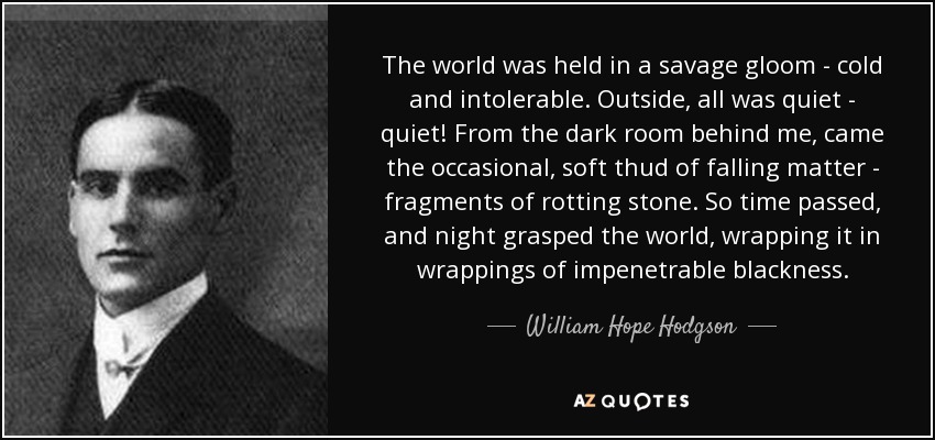 The world was held in a savage gloom - cold and intolerable. Outside, all was quiet - quiet! From the dark room behind me, came the occasional, soft thud of falling matter - fragments of rotting stone. So time passed, and night grasped the world, wrapping it in wrappings of impenetrable blackness. - William Hope Hodgson