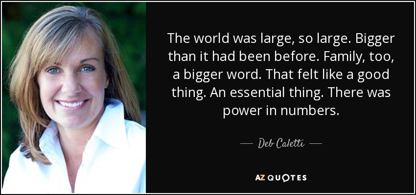 The world was large, so large. Bigger than it had been before. Family, too, a bigger word. That felt like a good thing. An essential thing. There was power in numbers. - Deb Caletti