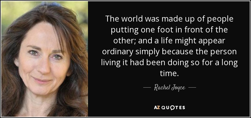 The world was made up of people putting one foot in front of the other; and a life might appear ordinary simply because the person living it had been doing so for a long time. - Rachel Joyce