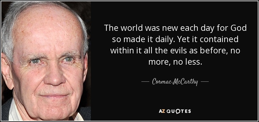 The world was new each day for God so made it daily. Yet it contained within it all the evils as before, no more, no less. - Cormac McCarthy