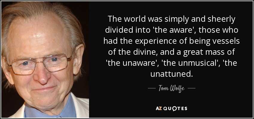 The world was simply and sheerly divided into 'the aware', those who had the experience of being vessels of the divine, and a great mass of 'the unaware', 'the unmusical', 'the unattuned. - Tom Wolfe