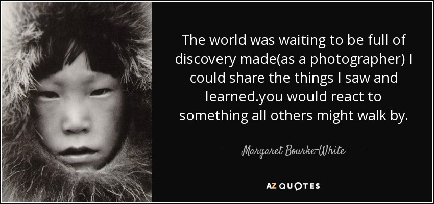 The world was waiting to be full of discovery made(as a photographer) I could share the things I saw and learned.you would react to something all others might walk by. - Margaret Bourke-White