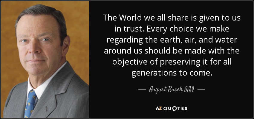 The World we all share is given to us in trust. Every choice we make regarding the earth, air, and water around us should be made with the objective of preserving it for all generations to come. - August Busch III