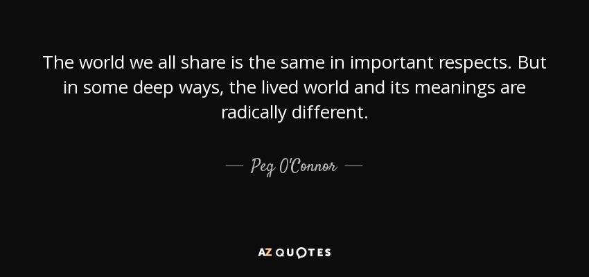 The world we all share is the same in important respects. But in some deep ways, the lived world and its meanings are radically different. - Peg O'Connor
