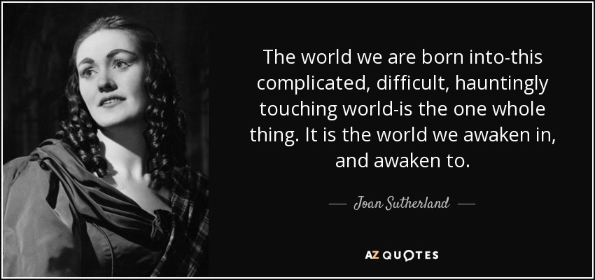 The world we are born into-this complicated, difficult, hauntingly touching world-is the one whole thing. It is the world we awaken in, and awaken to. - Joan Sutherland