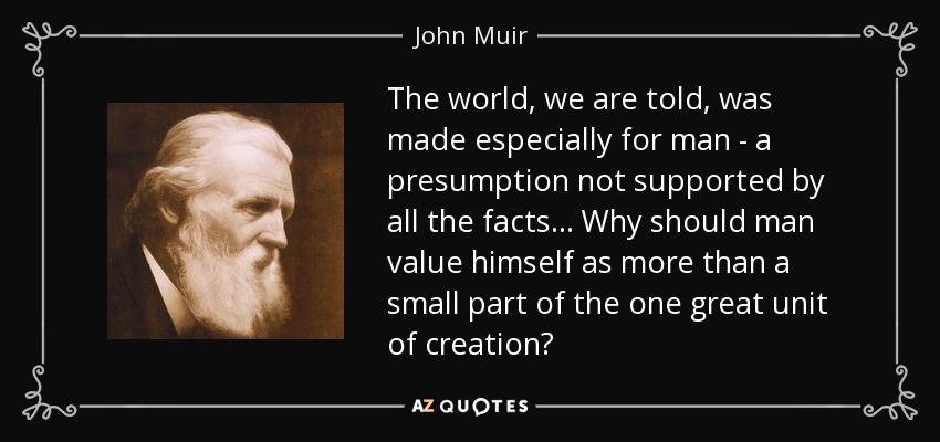 The world, we are told, was made especially for man - a presumption not supported by all the facts... Why should man value himself as more than a small part of the one great unit of creation? - John Muir