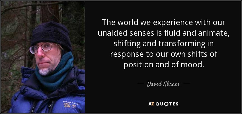 The world we experience with our unaided senses is fluid and animate, shifting and transforming in response to our own shifts of position and of mood. - David Abram