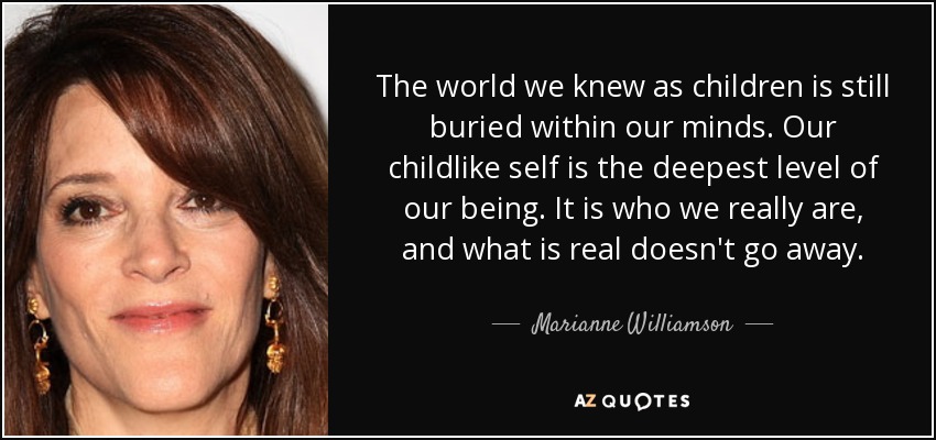 The world we knew as children is still buried within our minds. Our childlike self is the deepest level of our being. It is who we really are, and what is real doesn't go away. - Marianne Williamson