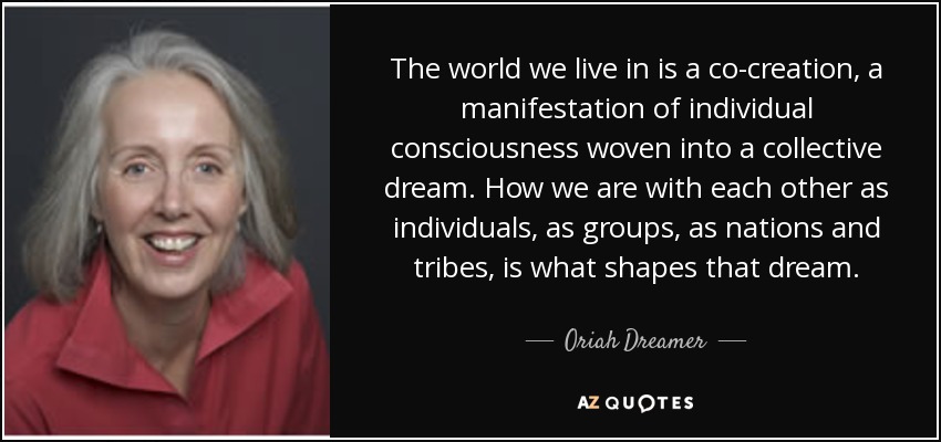 The world we live in is a co-creation, a manifestation of individual consciousness woven into a collective dream. How we are with each other as individuals, as groups, as nations and tribes, is what shapes that dream. - Oriah Dreamer