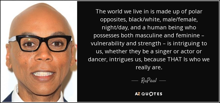 The world we live in is made up of polar opposites, black/white, male/female, night/day, and a human being who possesses both masculine and feminine – vulnerability and strength – is intriguing to us, whether they be a singer or actor or dancer, intrigues us, because THAT Is who we really are. - RuPaul