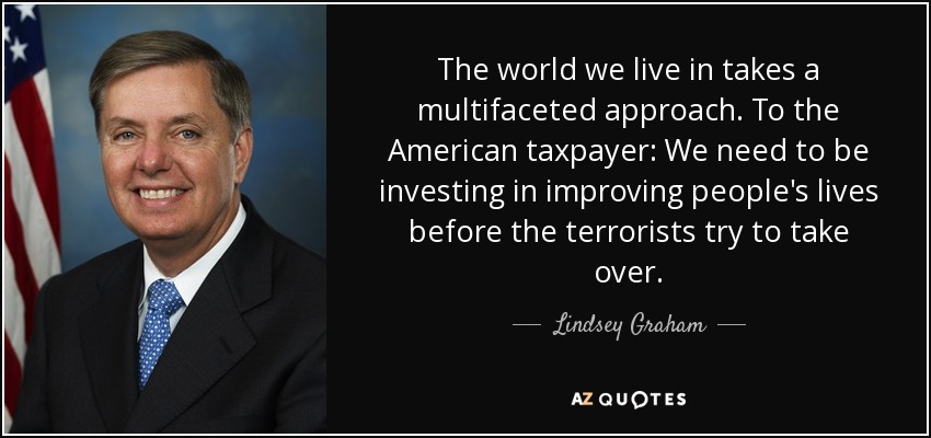 The world we live in takes a multifaceted approach. To the American taxpayer: We need to be investing in improving people's lives before the terrorists try to take over. - Lindsey Graham