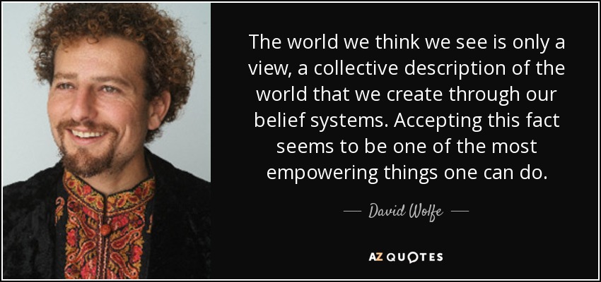 The world we think we see is only a view, a collective description of the world that we create through our belief systems. Accepting this fact seems to be one of the most empowering things one can do. - David Wolfe