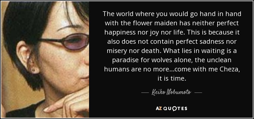 The world where you would go hand in hand with the flower maiden has neither perfect happiness nor joy nor life. This is because it also does not contain perfect sadness nor misery nor death. What lies in waiting is a paradise for wolves alone, the unclean humans are no more...come with me Cheza, it is time. - Keiko Nobumoto