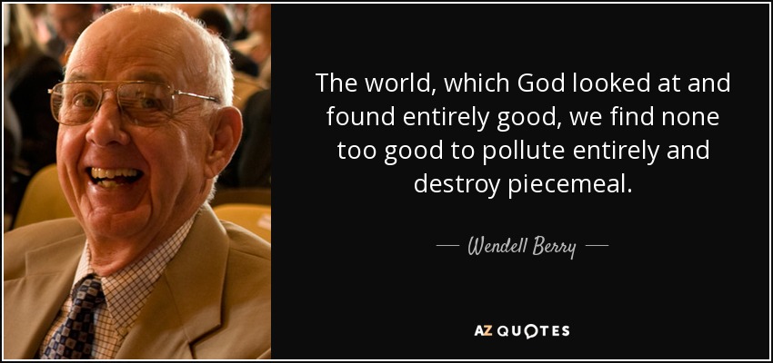 The world, which God looked at and found entirely good, we find none too good to pollute entirely and destroy piecemeal. - Wendell Berry