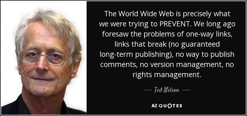 The World Wide Web is precisely what we were trying to PREVENT. We long ago foresaw the problems of one-way links, links that break (no guaranteed long-term publishing), no way to publish comments, no version management, no rights management. - Ted Nelson