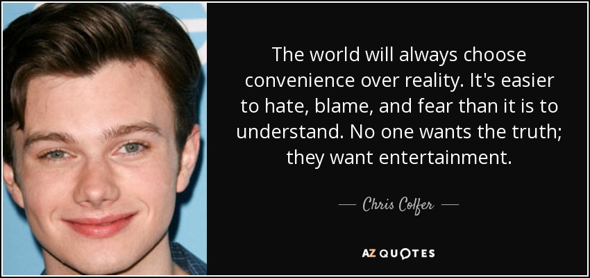 The world will always choose convenience over reality. It's easier to hate, blame, and fear than it is to understand. No one wants the truth; they want entertainment. - Chris Colfer