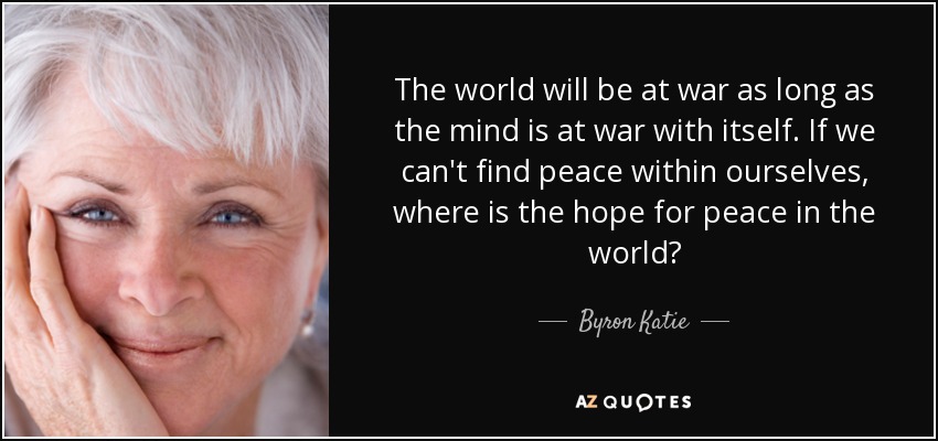 The world will be at war as long as the mind is at war with itself. If we can't find peace within ourselves, where is the hope for peace in the world? - Byron Katie