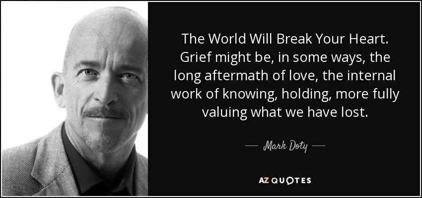 The World Will Break Your Heart. Grief might be, in some ways, the long aftermath of love, the internal work of knowing, holding, more fully valuing what we have lost. - Mark Doty
