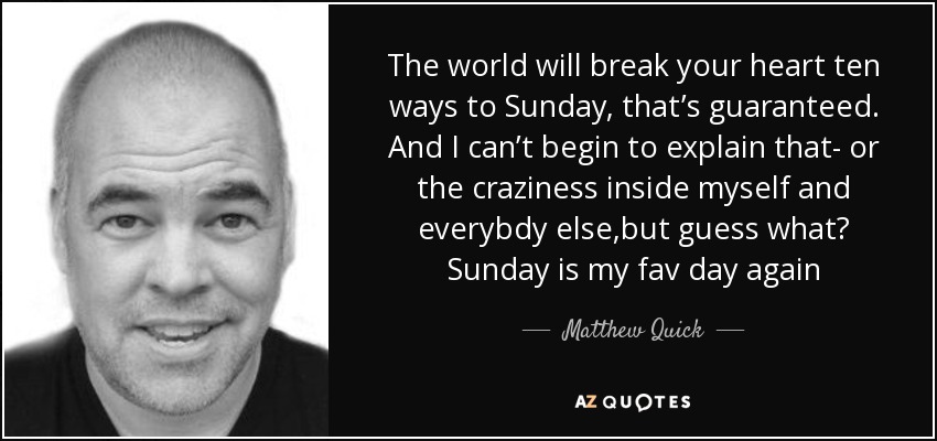 The world will break your heart ten ways to Sunday, that’s guaranteed. And I can’t begin to explain that- or the craziness inside myself and everybdy else,but guess what? Sunday is my fav day again - Matthew Quick