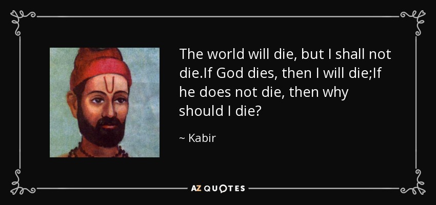 The world will die, but I shall not die.If God dies, then I will die;If he does not die, then why should I die? - Kabir