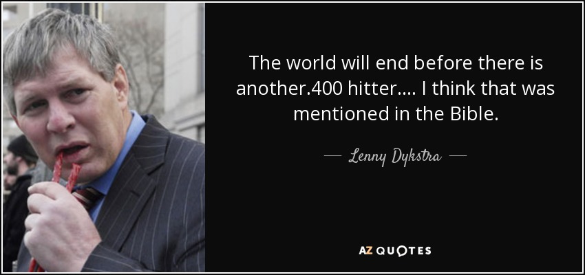 The world will end before there is another .400 hitter. . . . I think that was mentioned in the Bible. - Lenny Dykstra