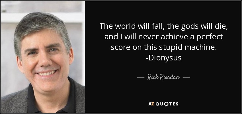 The world will fall, the gods will die, and I will never achieve a perfect score on this stupid machine. -Dionysus - Rick Riordan