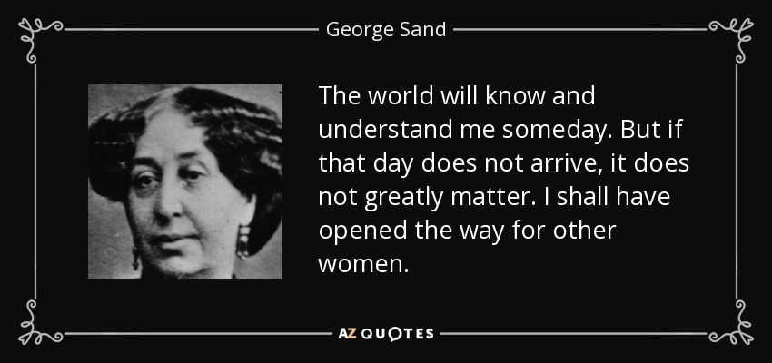 The world will know and understand me someday. But if that day does not arrive, it does not greatly matter. I shall have opened the way for other women. - George Sand