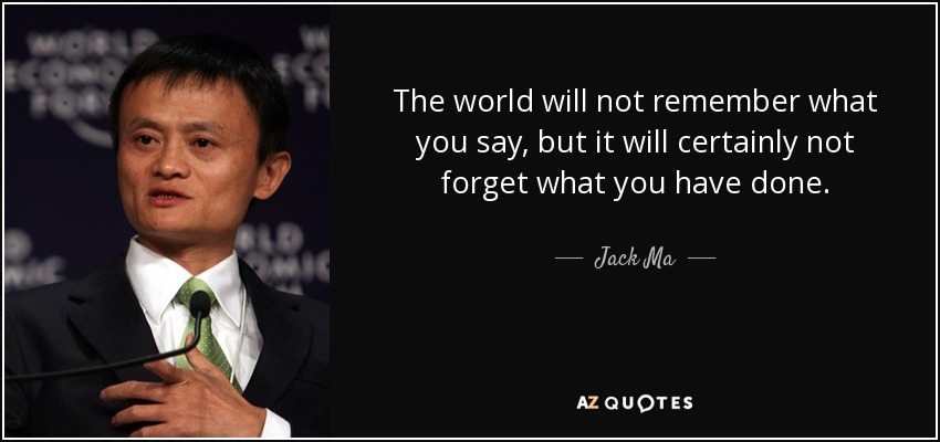 The world will not remember what you say, but it will certainly not forget what you have done. - Jack Ma